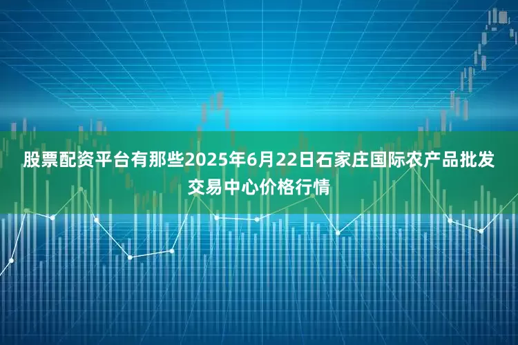 股票配资平台有那些2025年6月22日石家庄国际农产品批发交易中心价格行情