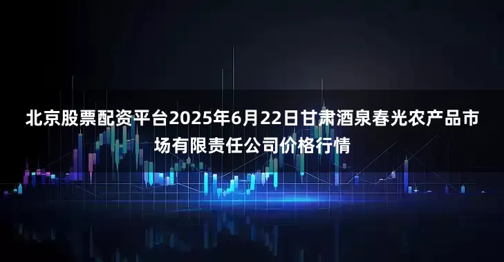 北京股票配资平台2025年6月22日甘肃酒泉春光农产品市场有限责任公司价格行情