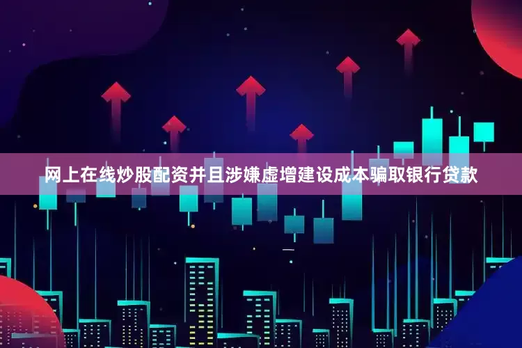 网上在线炒股配资并且涉嫌虚增建设成本骗取银行贷款
