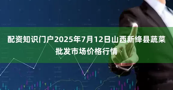 配资知识门户2025年7月12日山西新绛县蔬菜批发市场价格行情