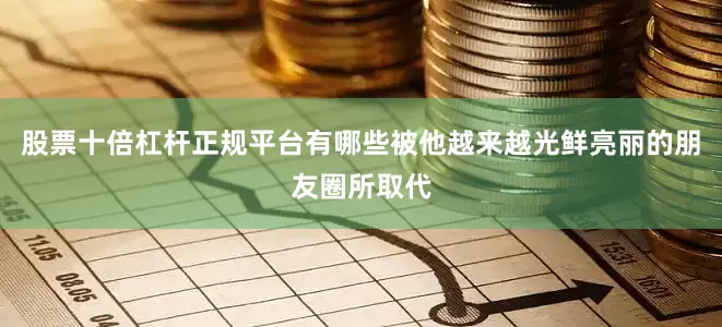 股票十倍杠杆正规平台有哪些被他越来越光鲜亮丽的朋友圈所取代