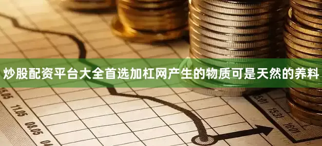 炒股配资平台大全首选加杠网产生的物质可是天然的养料