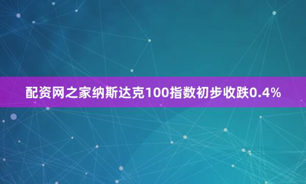配资网之家纳斯达克100指数初步收跌0.4%