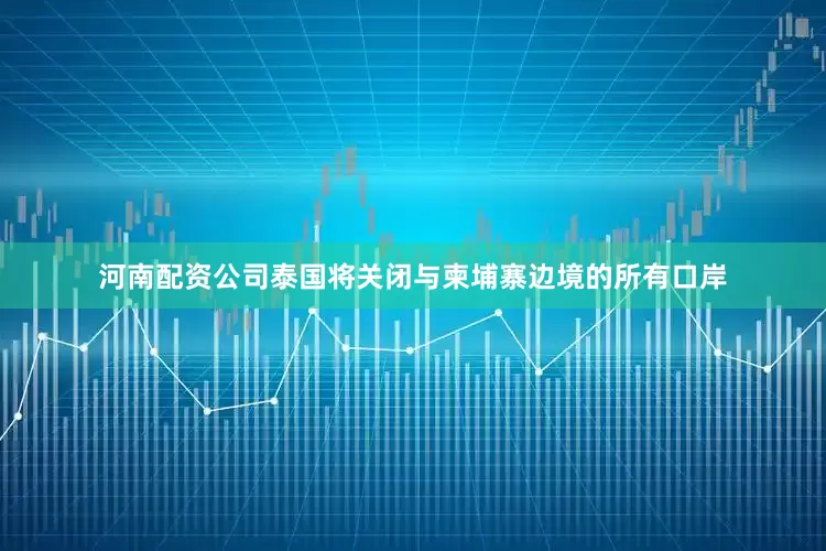 河南配资公司泰国将关闭与柬埔寨边境的所有口岸