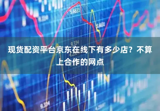 现货配资平台京东在线下有多少店？不算上合作的网点