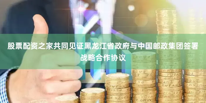 股票配资之家共同见证黑龙江省政府与中国邮政集团签署战略合作协议