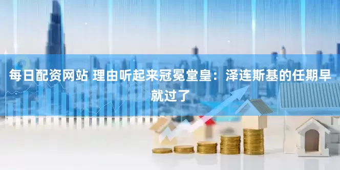 每日配资网站 理由听起来冠冕堂皇：泽连斯基的任期早就过了