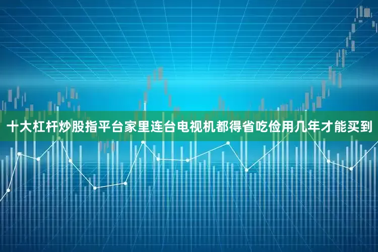 十大杠杆炒股指平台家里连台电视机都得省吃俭用几年才能买到