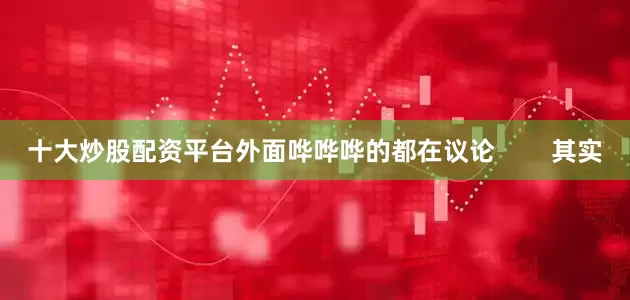 十大炒股配资平台外面哗哗哗的都在议论        其实